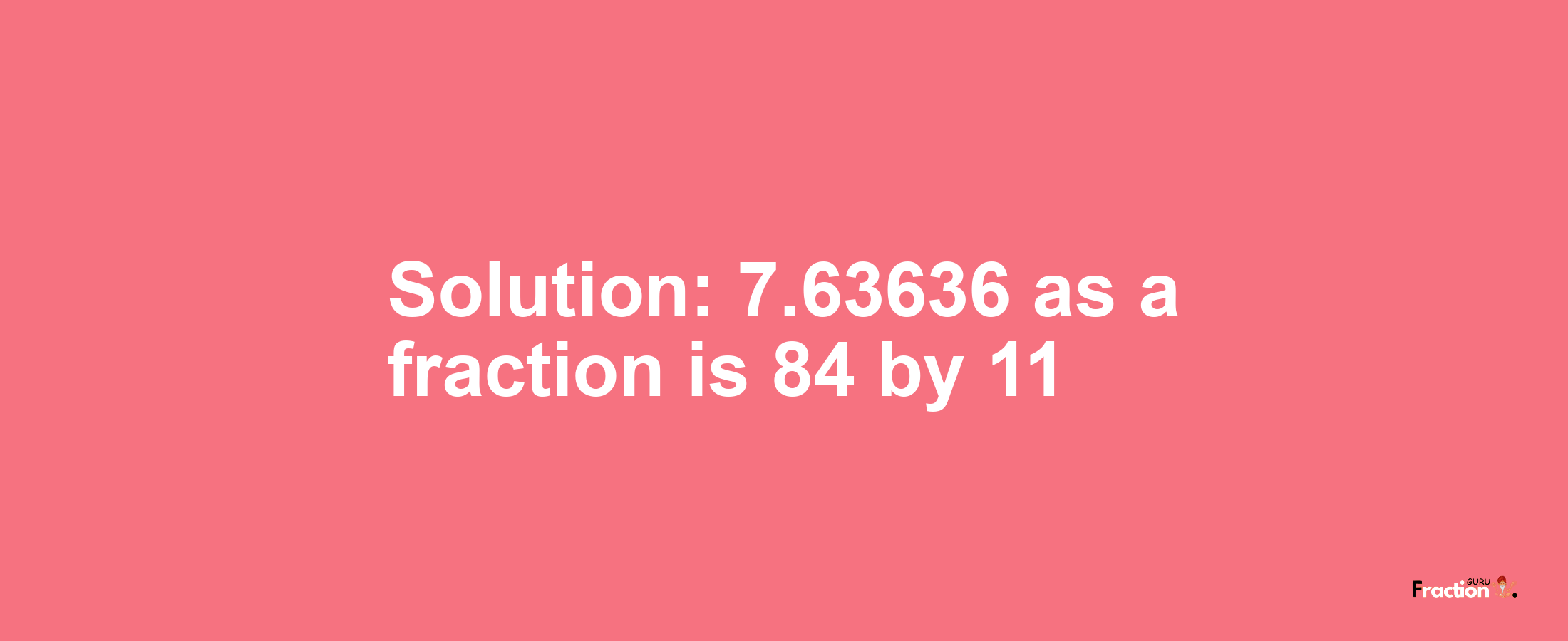 Solution:7.63636 as a fraction is 84/11